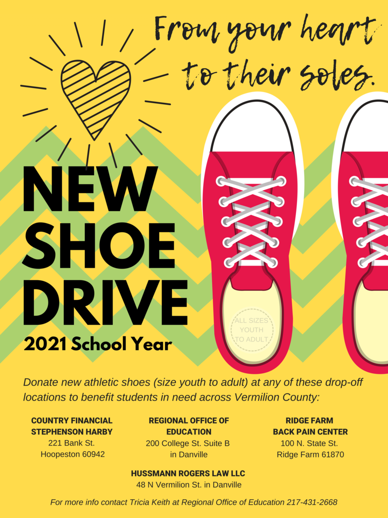 NEW SHOE DRIVE 2021 School Year From your heart to their soles. Donate new athletic shoes (size youth to adult) at any of these drop-off locations to benefit students in need across Vermilion County: REGIONAL OFFICE OF EDUCATION 200 College St. Suite B in Danville COUNTRY FINANCIAL STEPHENSON HARBY 221 Bank St. Hoopeston 60942 HUSSMANN ROGERS LAW LLC 48 N Vermilion St. in Danville RIDGE FARM BACK PAIN CENTER 100 N. State St. Ridge Farm 61870 For more info contact Tricia Keith at Regional Office of Education 217-431-2668