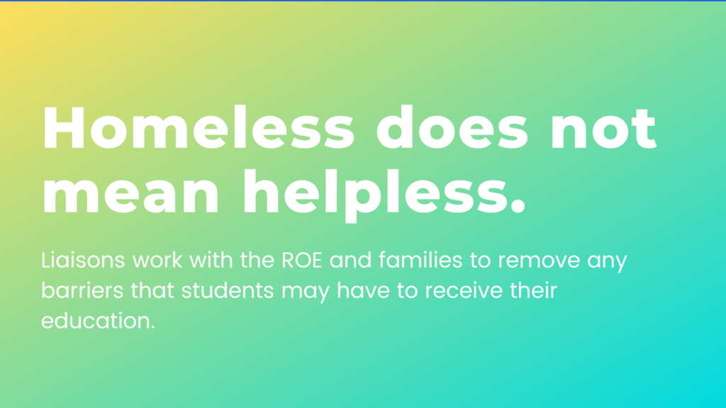 Homeless does not mean helpless. Liasons work with the ROE and families to remove any barriers that students may have to receive their education