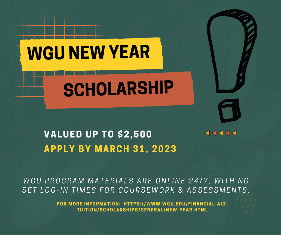 WGU New Year Scholarship valued up to $2500. Apply by March 31, 2023. For more information, see WGU's website.
